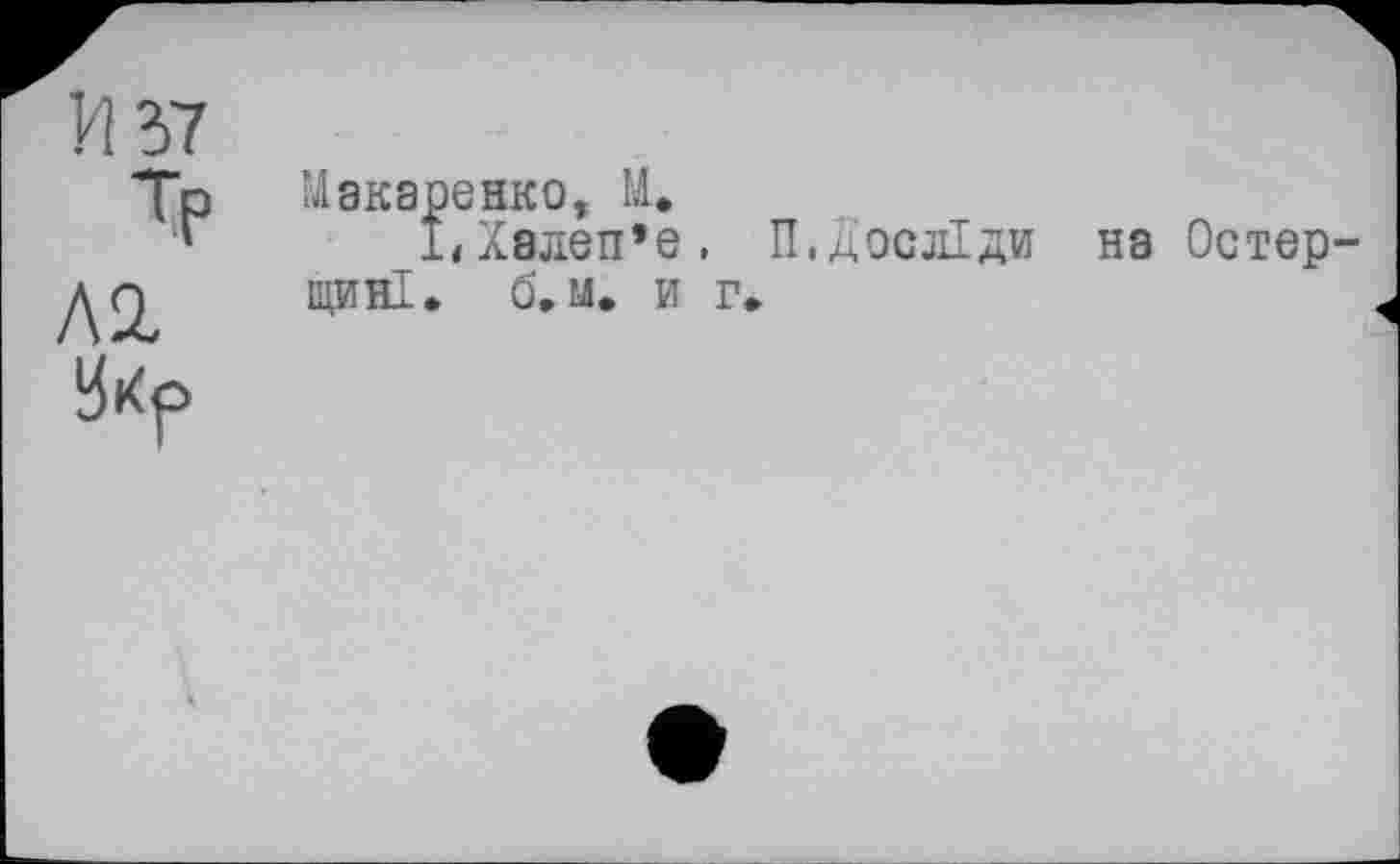 ﻿И 37
Тр
Л 2.
3i<f>
Макаренко, И.
1<Х8леп*е, П,досліди на Остер-ЩИНІ. б. м. и г.